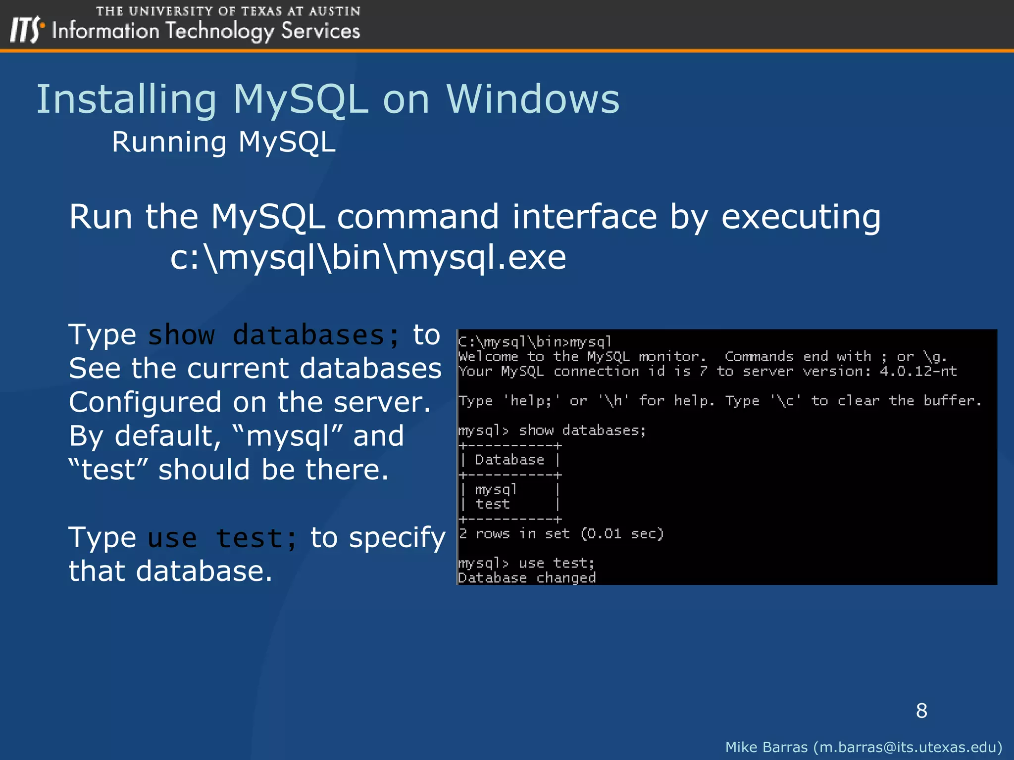 Installing MySQL on Windows Mike Barras (m.barras@its.utexas.edu) Running MySQL Run the MySQL command interface by executing  c:\mysql\bin\mysql.exe Type  show databases;  to See the current databases Configured on the server. By default, &ldquo;mysql&rdquo; and &ldquo; test&rdquo; should be there. Type  use test;  to specify that database. 