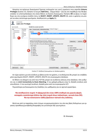Βάσεις Δεδομένων Ι (Βοηθητικό Υλικό)
Φώτης Κόκκορας / ΤΕΙ Θεσσαλίας 12/12
Server Administration (Χρήστες & Δικαιώματα)
Τελευταία ενέργεια είναι ο ορισμός χρήστη (database user) με κατάλληλα δικαιώματα, μέσω του οποί-
ου η εφαρμογή μας (όποια κι αν είναι αυτή - desktop εφαρμογή, web εφαρμογή, ακόμη και άνθρωπος)
θα συνδέεται στη database, καθώς η λύση του root δεν είναι καθόλου καλή ιδέα (γιατί άραγε?).
Αριστερά στο Navigator, επιλέξτε το tab Management και μετά Users and Privileges. Πατήστε Add
Account, ορίστε Login Name user1 και Password 1234 (το δίνετε και 2η
φορά) και μετά πατήστε Apply.
Εκτός απροόπτου, ο χρήστης θα δημιουργηθεί (βλ. Εικόνα 16).
Απομένει να ορίσουμε δικαιώματα! Έχοντας επιλεγμένο τον user1 πηγαίνετε στην καρτέλα Schema
Privileges (Εικόνα 17), πατήστε το κουμπί Add Entry… (τέρμα δεξιά – (2)) και στο παράθυρο που θα βγει
επιλέξτε το schema/database στο οποίο θέλετε να δώσετε δικαιώματα. Πατήστε ΟΚ να φύγει το παρά-
θυρο και στη συνέχεια επιλέξτε έστω τα SELECT, INSERT, UPDATE, DELETE (4), ώστε ο χρήστης να μπο-
ρεί να κάνει αντίστοιχα ερωτήματα. Αποθηκεύστε με Apply (5).
Εικόνα 17: Απόδοση δικαιωμάτων σε database χρήστη.
Αν τώρα ορίσετε μια νέα σύνδεση με βάση αυτόν τον χρήστη, ο συνδεόμενος θα μπορεί να υποβάλει
μόνο ερωτήματα SELECT, INSERT, UPDATE, DELETE στη συγκεκριμένη database.
Αν θέλετε να ελέγχετε και από ποιο H/Y θα μπορεί να συνδέεται κάποιος στην database, τότε ρυθμί-
στε και το Limit Connectivity to Hosts Matching. Η πιο χαλαρή ρύθμιση είναι %, δηλαδή σύνδεση από
οπουδήποτε. Η πιο αυστηρή localhost, δηλαδή μόνο από τον συγκεκριμένο Η/Υ.
Περισσότερα για δικαιώματα στις διαλέξεις του μαθήματος και σε σχετικό εργαστήριο.
Να αποθηκεύετε συχνά. Η εφαρμογή δεν είναι 100% σταθερή και μερικές φορές
καταρρέει αναπάντεχα (πλέον όχι τόσο συχνά όπως παλαιότερα –γενικά είναι ΟΚ).
Να την ανανεώνετε καθώς βγαίνουν τακτικά νέες εκδόσεις.
Μετά και από τα παραπάνω είστε έτοιμοι να χρησιμοποιήσετε την νέα σας βάση δεδομένων για ερ-
γασίες προσθήκης/μεταβολής/διαγραφής και γενικότερα SQL ερωτημάτων.
Φ. Κόκκορας
 
