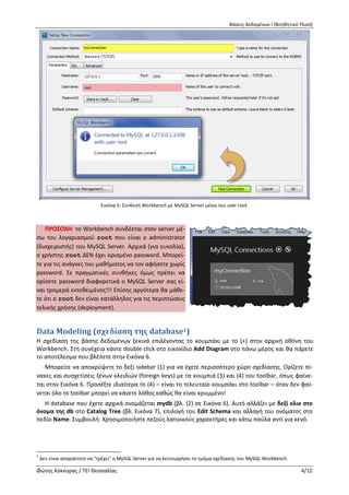 Βάσεις Δεδομένων Ι (Βοηθητικό Υλικό)
Φώτης Κόκκορας / ΤΕΙ Θεσσαλίας 4/12
Εικόνα 5: Σύνδεση Workbench με MySQL Server μέσω του user root.
ΠΡΟΣΟΧΗ: το Workbench συνδέεται στον serv-
er μέσω του λογαριασμού root που είναι ο ad-
ministrator (διαχειριστής) του MySQL Server. Αρ-
χικά (για ευκολία), ο χρήστης root ΔΕΝ έχει ορι-
σμένο password. Μπορείτε για τις ανάγκες του
μαθήματος να τον αφήσετε χωρίς password. Σε
πραγματικές συνθήκες όμως πρέπει να ορίσετε
password διαφορετικά ο MySQL Server σας είναι
τρομερά εκτεθειμένος!!! Επίσης αργότερα θα μά-
θετε ότι ο root δεν είναι κατάλληλος για τις πε-
ριπτώσεις τελικής χρήσης (deployment).
Data Μodeling (σχεδίαση της database2)
Η σχεδίαση της βάσης δεδομένων ξεκινά επιλέγοντας το κουμπάκι με το (+) στην αρχική οθόνη του
Workbench. Στη συνέχεια κάντε double click στο εικονίδιο Add Diagram στο πάνω μέρος και θα πάρετε
το αποτέλεσμα που βλέπετε στην Εικόνα 6.
Μπορείτε να αποκρύψετε το δεξί sidebar (1) για να έχετε περισσότερο χώρο σχεδίασης. Ορίζετε πί-
νακες και συσχετίσεις ξένων κλειδιών (foreign keys) με τα κουμπιά (3) και (4) του toolbar, όπως φαίνε-
ται στην Εικόνα 6. Προσέξτε ιδιαίτερα το (4) – είναι το τελευταίο κουμπάκι στο toolbar – όταν δεν φαί-
νεται όλο το toolbar μπορεί να κάνετε λάθος καθώς θα είναι κρυμμένο!
Η database που έχετε αρχικά ονομάζεται mydb (βλ. (2) σε Εικόνα 6). Αυτό αλλάζει με δεξί κλικ στο
όνομα της db στο Catalog Tree (βλ. Εικόνα 7), επιλογή του Edit Schema και αλλαγή του ονόματος στο
πεδίο Name. Συμβουλή: Χρησιμοποιήστε πεζούς λατινικούς χαρακτήρες και κάτω παύλα αντί για κενό.
2
Δεν είναι απαραίτητο να "τρέχει" ο MySQL Server για να λειτουργήσει το τμήμα σχεδίασης του MySQL Workbench.
 