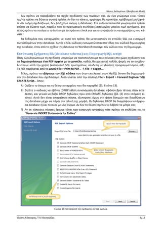 Βάσεις Δεδομένων Ι (Βοηθητικό Υλικό)
Φώτης Κόκκορας / ΤΕΙ Θεσσαλίας 9/12
Εικόνα 12: Καταχώρηση δεδομένων στη φάση σχεδίασης.
Τα δεδομένα που καταχωρείτε με αυτό τον τρόπο, θα μετατραπούν σε εντολές SQL για εισαγωγή
των δεδομένων στην database. Αυτός ο SQL κώδικας ενσωματώνεται στο τέλος του κώδικά δημιουργίας
της database, όταν από το σχέδιο της database το Workbench παράγει τον κώδικα που τη δημιουργεί.
Εκτύπωση Σχήματος ΒΔ (database schema) και Παραγωγή SQL script
Όταν ολοκληρώσουμε τη σχεδίαση μπορούμε να τακτοποιήσουμε τους πίνακες στο χώρο σχεδίασης και
τα δημιουργήσουμε ένα PDF αρχείο με το μοντέλο, καθώς θα χρειαστεί πολλές φορές να το συμβου-
λευτούμε κατά την χρήση (κατασκευή SQL ερωτημάτων, σύνδεση με γλώσσες προγραμματισμού, κτλ).
Το PDF παράγεται από το μενού File > Print to PDF… ή File -> Export...
Τέλος, πρέπει να εξάγουμε τον SQL κώδικα που όταν εκτελεστεί στον MySQL Server θα δημιουργή-
σει την database που σχεδιάσαμε. Αυτό γίνεται από την επιλογή File > Export > Forward Engineer SQL
CREATE Script… όπου:
Α) Ορίζετε το όνομα και τη θέση του αρχείου που θα παραχθεί (βλ. Εικόνα 13).
Εικόνα 13: Μετατροπή της σχεδίασης σε SQL κώδικα.
 