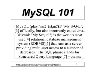 MySQL 101
 MySQL (play /maɪ ˌɛskjuːˈɛl/ "My S-Q-L",
[3] officially, but also incorrectly called /ma ɪ
  ˈsiːkwəl/ "My Sequel") is the world's most
    used[4] relational database management
   system (RDBMS)[5] that runs as a server
 providing multi-user access to a number of
     databases. The SQL phrase stands for
    Structured Query Language.[7] – Wikipedia
                                                  1
 Http://slideshare.net/davestokes/presentations
 