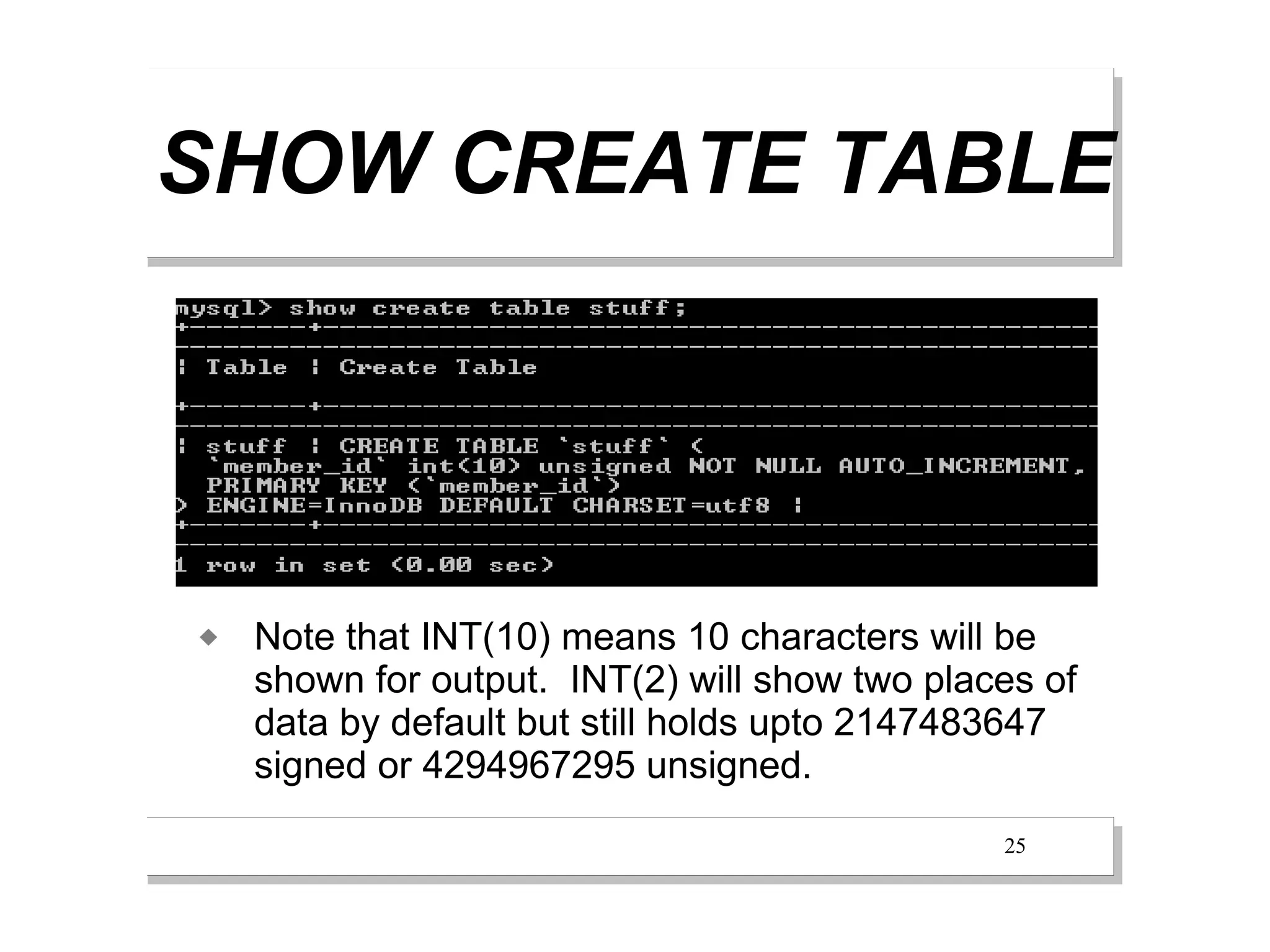 SHOW CREATE TABLE




   Note that INT(10) means 10 characters will be
    shown for output. INT(2) will show two places of
    data by default but still holds upto 2147483647
    signed or 4294967295 unsigned.
                                               25
 
