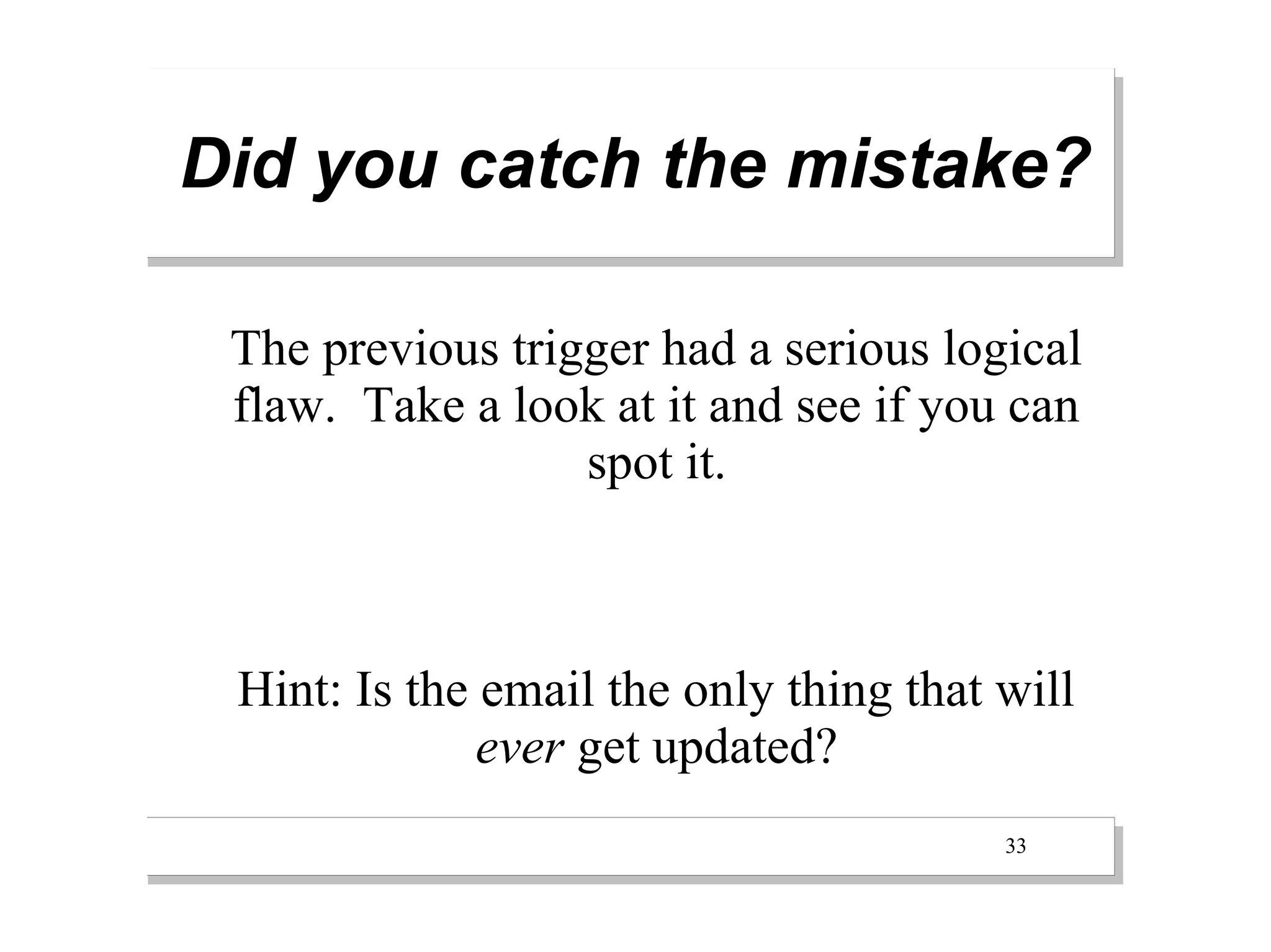 Did you catch the mistake?

 The previous trigger had a serious logical
 flaw. Take a look at it and see if you can
                  spot it.



 Hint: Is the email the only thing that will
              ever get updated?
                                        33
 