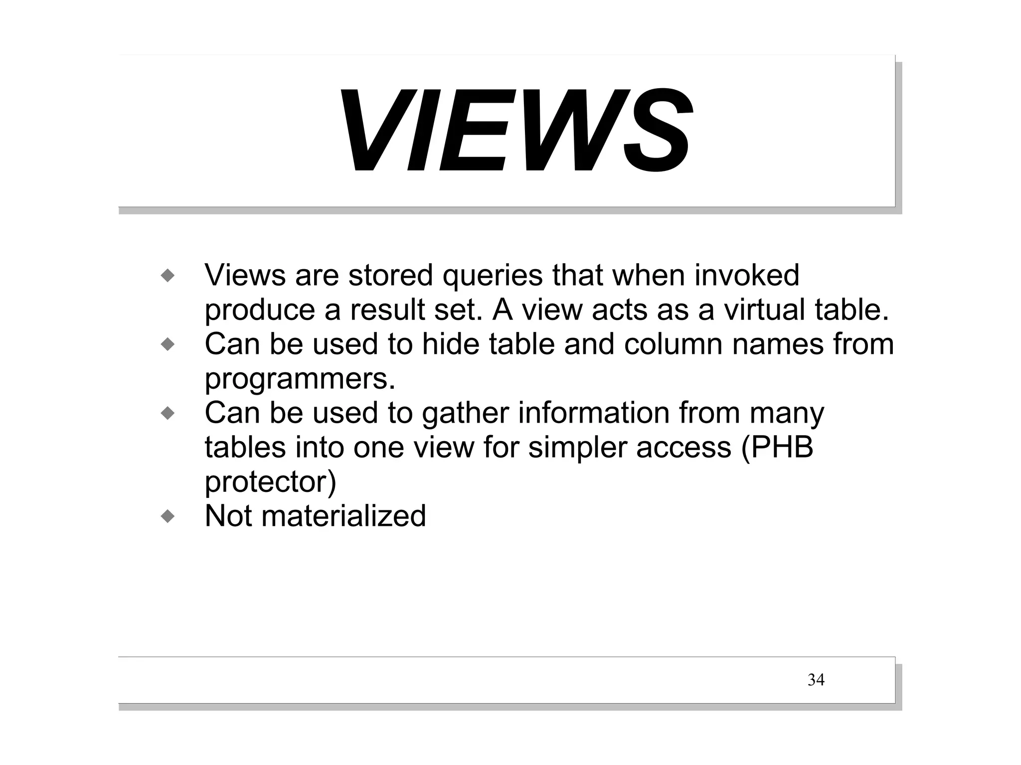 VIEWS
   Views are stored queries that when invoked
    produce a result set. A view acts as a virtual table.
   Can be used to hide table and column names from
    programmers.
   Can be used to gather information from many
    tables into one view for simpler access (PHB
    protector)
   Not materialized




                                                  34
 
