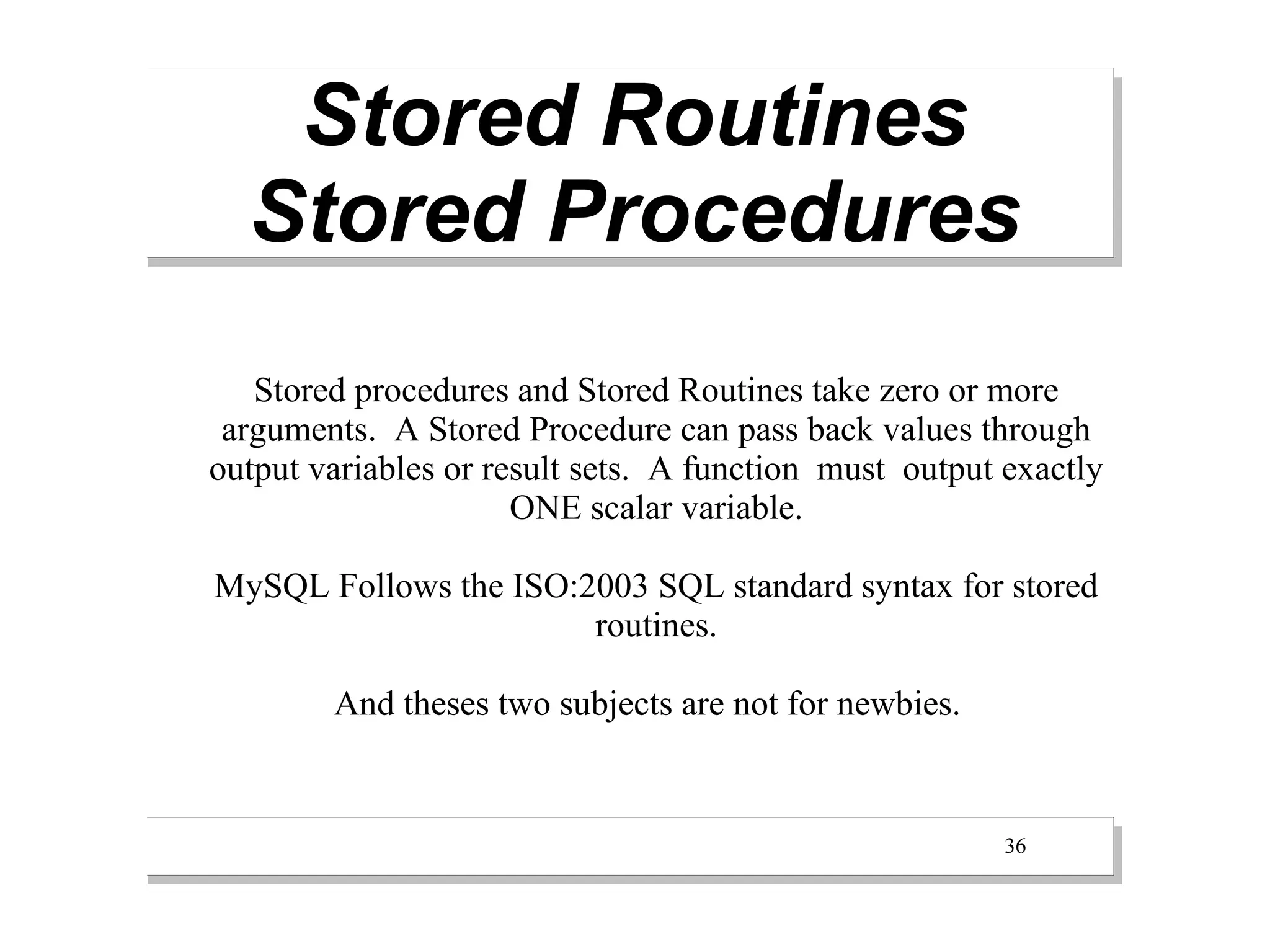 Stored Routines
  Stored Procedures
   Stored procedures and Stored Routines take zero or more
 arguments. A Stored Procedure can pass back values through
output variables or result sets. A function must output exactly
                      ONE scalar variable.

MySQL Follows the ISO:2003 SQL standard syntax for stored
                       routines.

        And theses two subjects are not for newbies.


                                                        36
 