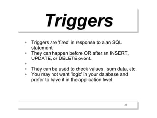 Triggers
   Triggers are 'fired' in response to a an SQL
    statement.
   They can happen before OR after an INSERT,
    UPDATE, or DELETE event.

   They can be used to check values, sum data, etc.
   You may not want 'logic' in your database and
    prefer to have it in the application level.




                                              30
 