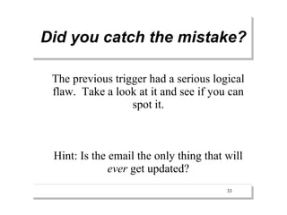 Did you catch the mistake?

 The previous trigger had a serious logical
 flaw. Take a look at it and see if you can
                  spot it.



 Hint: Is the email the only thing that will
              ever get updated?
                                        33
 