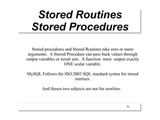 Stored Routines
  Stored Procedures
   Stored procedures and Stored Routines take zero or more
 arguments. A Stored Procedure can pass back values through
output variables or result sets. A function must output exactly
                      ONE scalar variable.

MySQL Follows the ISO:2003 SQL standard syntax for stored
                       routines.

        And theses two subjects are not for newbies.


                                                        36
 