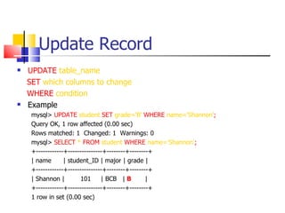Update Record
   UPDATE table_name
    SET which columns to change
    WHERE condition
   Example
     mysql> UPDATE student SET grade='B' WHERE name='Shannon';
     Query OK, 1 row affected (0.00 sec)
     Rows matched: 1 Changed: 1 Warnings: 0
     mysql> SELECT * FROM student WHERE name=‘Shannon’;
     +------------+---------------+--------+--------+
     | name       | student_ID | major | grade |
     +------------+---------------+--------+--------+
     | Shannon |         101     | BCB | B         |
     +------------+---------------+--------+--------+
     1 row in set (0.00 sec)
 