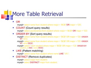 More Table Retrieval
   OR
    mysql> select name from student where major = 'BCB' OR major = 'CS';
   COUNT (Count query results)
    mysql> select count(name) from student where major = 'BCB' OR major = 'CS';
   ORDER BY (Sort query results)
    mysql> select name from student where major = 'BCB' OR major = 'CS‘ ORDER
         BY name;
    mysql> select name from student where major = 'BCB' OR major = 'CS‘ ORDER
         BY name DESC;
    mysql> select * from student where major = 'BCB' OR major = 'CS‘ ORDER BY
         student_id ASC, name DESC
   LIKE (Pattern matching)
    mysql> select name from student where name LIKE "J%";
   DISTINCT (Remove duplicates)
    mysql> select major from student;
    mysql> select DISTINCT major from student;
 