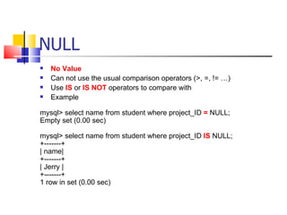 NULL
   No Value
   Can not use the usual comparison operators (>, =, != …)
   Use IS or IS NOT operators to compare with
   Example

mysql> select name from student where project_ID = NULL;
Empty set (0.00 sec)

mysql> select name from student where project_ID IS NULL;
+-------+
| name|
+-------+
| Jerry |
+-------+
1 row in set (0.00 sec)
 