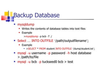 Backup Database
   mysqldump
       Writes the contents of database tables into text files
       Example
         >mysqldump –p bcb –T ./
   Select … INTO OUTFILE ‘/path/outputfilename’;
       Example
            >SELECT * FROM student INTO OUTFILE ‘/dump/student.txt’;
   mysql –u username –p password –h host database
    > /path/to/file
   mysql –u bcb –p tuckseed0 bcb > test
 