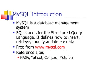 MySQL Introduction
   MySQL is a database management
    system
   SQL stands for the Structured Query
    Language. It defines how to insert,
    retrieve, modify and delete data
   Free from www.mysql.com
   Reference sites
       NASA, Yahoo!, Compaq, Motorola
 