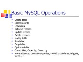 Basic MySQL Operations
   Create table
   Insert records
   Load data
   Retrieve records
   Update records
   Delete records
   Modify table
   Join table
   Drop table
   Optimize table
   Count, Like, Order by, Group by
   More advanced ones (sub-queries, stored procedures, triggers,
    views …)
 