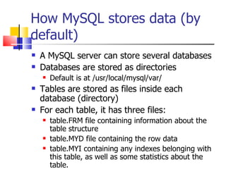How MySQL stores data (by
default)
   A MySQL server can store several databases
   Databases are stored as directories
       Default is at /usr/local/mysql/var/
   Tables are stored as files inside each
    database (directory)
   For each table, it has three files:
       table.FRM file containing information about the
        table structure
       table.MYD file containing the row data
       table.MYI containing any indexes belonging with
        this table, as well as some statistics about the
        table.
 