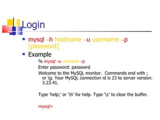 Login
   mysql –h hostname –u username –p
    [password]
   Example
       % mysql -u usrname -p
       Enter password: passowrd
       Welcome to the MySQL monitor. Commands end with ;
         or g. Your MySQL connection id is 23 to server version:
         3.23.41.

       Type 'help;' or 'h' for help. Type 'c' to clear the buffer.

       mysql>
 
