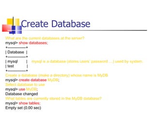 Create Database
What are the current databases at the server?
mysql> show databases;
+--------------+
| Database |
+--------------+
| mysql        | mysql is a database (stores users’ password …) used by system.
| test         |
+--------------+
Create a database (make a directory) whose name is MyDB
mysql> create database MyDB;
Select database to use
mysql> use MyDB;
Database changed
What tables are currently stored in the MyDB database?
mysql> show tables;
Empty set (0.00 sec)
 