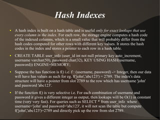 Hash Indexes
●   A hash index is built on a hash table and is useful only for exact lookups that use
    every column in the index. For each row, the storage engine computes a hash code
    of the indexed columns, which is a small value that will probably differ from the
    hash codes computed for other rows with different key values. It stores the hash
    codes in the index and stores a pointer to each row in a hash table.
●   CREATE TABLE user_info (user_id int not null primary key auto_increment,
    username varchar(50), password char(32), KEY USING HASH(username,
    password)) ENGINE=MEMORY;
●   Suppose the has function is f() i.e. f : (username, password) -> Integer, then our data
    will have has values as such for eg. f('john','abc123') = 2789. The index's data
    structure will have a pointer from slot 2789 to the row which has username 'john'
    and password 'abc123'.
●   If the function f() is very selective i.e. For each combination of username and
    password it gives a different integer as output, then lookups will be O(1) in constant
    time (very very fast). For queries such as SELECT * from user_info where
    username='john' and password='abc123', it will not scan the table but compute
    f('john','abc123')=2789 and directly pick up the row from slot 2789.
 