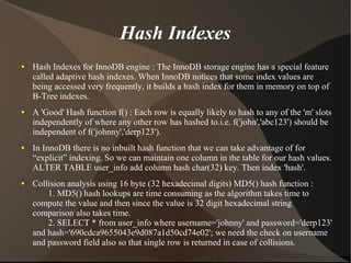 Hash Indexes
●   Hash Indexes for InnoDB engine : The InnoDB storage engine has a special feature
    called adaptive hash indexes. When InnoDB notices that some index values are
    being accessed very frequently, it builds a hash index for them in memory on top of
    B-Tree indexes.
●   A 'Good' Hash function f() : Each row is equally likely to hash to any of the 'm' slots
    independently of where any other row has hashed to.i.e. f('john','abc123') should be
    independent of f('johnny','derp123').
●   In InnoDB there is no inbuilt hash function that we can take advantage of for
    “explicit” indexing. So we can maintain one column in the table for our hash values.
    ALTER TABLE user_info add column hash char(32) key. Then index 'hash'.
●   Collision analysis using 16 byte (32 hexadecimal digits) MD5() hash function :
        1. MD5() hash lookups are time consuming as the algorithm takes time to
    compute the value and then since the value is 32 digit hexadecimal string
    comparison also takes time.
        2. SELECT * from user_info where username='johnny' and password='derp123'
    and hash='690cdca9655043e9d087a1d50cd74e02'; we need the check on username
    and password field also so that single row is returned in case of collisions.
 