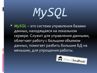 MySQL
 MySQL – это система управления базами

данных, находящаяся на локальном
сервере. Служит для управления данными,
облегчает работу с большим объемом
данных, помогает разбить большие БД на
меньшие, для упрощения работы.

 