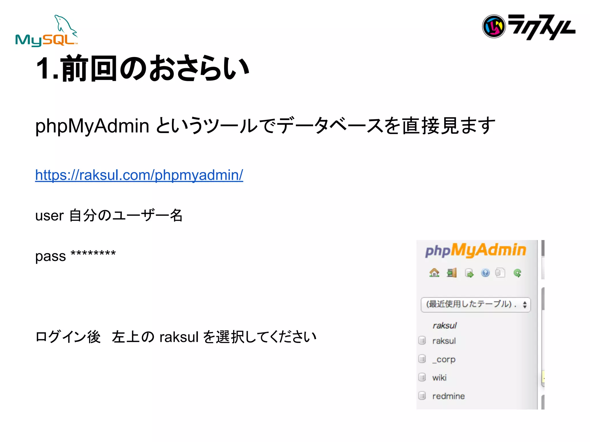 1.๓ᅇ䛾䛚䛥䜙䛔 
phpMyAdmin 䛸䛔䛖䝒䞊䝹䛷䝕䞊䝍䝧䞊䝇䜢┤᥋ぢ䜎䛩 
https://raksul.com/phpmyadmin/ 
user ⮬ศ䛾䝴䞊䝄䞊ྡ 
pass ******** 
䝻䜾䜲䞁ᚋ䚷ᕥୖ䛾 raksul 䜢㑅ᢥ䛧䛶䛟䛰䛥䛔 
 