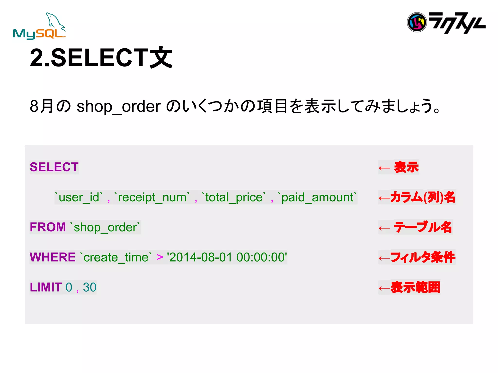 2.SELECTᩥ 
8᭶䛾 shop_order 䛾䛔䛟䛴䛛䛾㡯┠䜢⾲♧䛧䛶䜏䜎䛧䜗䛖䚹 
SELECT ← ⾲♧ 
`user_id` , `receipt_num` , `total_price` , `paid_amount` ←䜹䝷䝮(ิ)ྡ 
FROM `shop_order` ← 䝔䞊䝤䝹ྡ 
WHERE `create_time` > '2014-08-01 00:00:00' ←䝣䜱䝹䝍᮲௳ 
LIMIT 0 , 30 ←⾲♧⠊ᅖ 
 