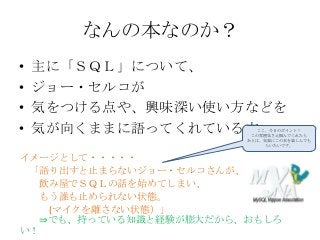 なんの本なのか？
• 主に「ＳＱＬ」について、
• ジョー・セルコが
• 気をつける点や、興味深い使い方などを
• 気が向くままに語ってくれている本
イメージとして・・・・・
「語り出すと止まらないジョー・セルコさんが、
飲み屋でＳＱＬの話を始めてしまい、
もう誰も止められない状態。
(マイクを離さない状態）」
⇒でも、持っている知識と経験が膨大だから、おもしろ
い！
ここ、今日のポイント！
この雰囲気さえ掴んでくれたら
あとは、気楽にこの本を楽しんでも
らいたいです。
 