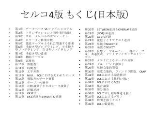セルコ4版 もくじ(日本版）
• 第1章 データベース VS ファイルシステム
• 第2章 トランザクションと同時実行制御
• 第3章 スキーマレベルのオブジェクト
• 第4章 ロケータと特別な数
• 第5章 基底テーブルとそれに関連する要素
• 第6章 手続き型プログラミング、半手続き
型プログラミング、宣言型プログラミング
• 第7章 手続き型の遺産
• 第8章 補助テーブル
• 第9章 正規化
• 第10章 数値型
• 第11章 時間型
• 第12章 文字列型
• 第13章 NULL：SQLにおける失われたデータ
• 第14章 複数列のデータ要素
• 第15章 テーブルの操作
• 第16章 比較演算子またはシータ演算子
• 第17章 評価述語
• 第18章 CASE式
• 第19章 LIKE述語とSIMILAR TO述語
• 第20章 BETWEEN述語とOVERLAPS述語
• 第21章 [NOT] IN 述語
• 第22章 EXISTS述語
• 第23章 量化子とサブクエリ述語
• 第24章 単純なSELECT文
• 第25章 高度なSELECT
• 第26章 仮想テーブル─ビュー、導出テーブ
ル、共通表式、マテリアライズドクエリテー
ブル
• 第27章 クエリによるデータの分割
• 第28章 グルーピング演算子
• 第29章 単純な集約関数
• 第30章 高度な集約、ウィンドウ関数、OLAP
• 第31章 SQLにおける記述統計
• 第32章 SQLにおける数列の扱い
• 第33章 SQLにおける配列
• 第34章 集合演算
• 第35章 部分集合
• 第36章 SQLで木と階層構造を扱う
• 第37章 SQLにおけるグラフ
• 第38章 時間を扱うクエリ
• 第39章 SQLの最適化
 
