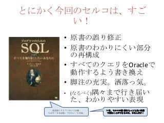 とにかく今回のセルコは、すご
い！
• 原書の誤り修正
• 原書のわかりにくい部分
の再構成
• すべてのクエリをOracleで
動作するよう書き換え
• 脚注の充実。洒落っ気。
• (なるべく)隅々まで行き届い
た、わかりやすい表現
英語版よりもていねいで正確。
もはや「日本語版」ではなく「日本版」
いま、セルコの第4版をもっとも良い状態
で読むことができるのは、日本人だけ！
 