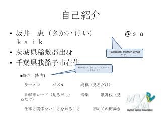 自己紹介
• 坂井 恵（さかい けい） @ｓａ
ｋａｉｋ
• 茨城県稲敷郡出身
• 千葉県我孫子市在住
■好き (参考)
ラーメン パズル 将棋（見るだけ）
自転車ロード（見るだけ） 音楽 歌舞伎（見
るだけ）
仕事と関係ないことを知ること 初めての街歩き
Facebook, twitter, gmail
など。
興味関心の合う方、おしゃべり
しましょう！
 