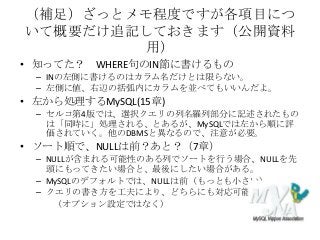 （補足）ざっとメモ程度ですが各項目につ
いて概要だけ追記しておきます（公開資料
用）
• 知ってた？ WHERE句のIN節に書けるもの
– INの左側に書けるのはカラム名だけとは限らない。
– 左側に値、右辺の括弧内にカラムを並べてもいいんだよ。
• 左から処理するMySQL(15章)
– セルコ第4版では、選択クエリの列名羅列部分に記述されたもの
は「同時に」処理される、とあるが、MySQLでは左から順に評
価されていく。他のDBMSと異なるので、注意が必要。
• ソート順で、NULLは前？あと？（7章）
– NULLが含まれる可能性のある列でソートを行う場合、NULLを先
頭にもってきたい場合と、最後にしたい場合がある。
– MySQLのデフォルトでは、NULLは前（もっとも小さい）。
– クエリの書き方を工夫により、どちらにも対応可能
（オプション設定ではなく）
 