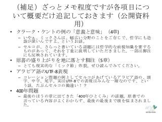 （補足）ざっとメモ程度ですが各項目につ
いて概要だけ追記しておきます（公開資料
用）
• クラーク・ケントの例の「意義と意味」（4章)
– いやぁ、ミックさんは、幅広い分野のことをご存じで、哲学にも造
詣が深いんですよ、というお話。
– セルコが、さらっと書いている話題には哲学的な前提知識を要する
ものがあって、それを丁重に説明していただきました。一部は脚注
にも反映されています。
• 原書の盛り上がりを地に落とす脚注（5章）
– とても現実的な「ミック節」炸裂。ぜひ読んでみてください。
• アラビア語のUTF-8表現
– コレーション問題の例としてセルコがあげているアラビア語の、頭
字、中字、尾字。実はUTF-8での表現はみんな一緒なのです、とい
う話。たぶんセルコの勘違い！？
• 400年問題
– 最後のほうの章に出てきた「400年ひとくみ」の話題。原書での
言っている内容がよくわからず、最後の最後まで頭を悩まされまし
た。
 
