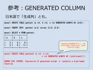 οGENERATED COLUMN
ձZǡСȤ⡣
mysql> CREATE TABLE gentest (a int, b int, c int GENERATED ALWAYS AS (a+b));
mysql> INSERT INTO gentest (a,b) values (3,5),(2,9);
mysql> SELECT * FROM gentest;
+------+------+------+
| a | b | c |
+------+------+------+
| 3 | 5 | 8 |
| 2 | 9 | 11 |
+------+------+------+
mysql> CREATE TABLE gentest2 (a int, b int,
c int GENERATED ALWAYS AS ((a+b)*rand()));
ERROR 3102 (HY000): Expression of generated column 'c' contains a disallowed
function.
randomȤ뤫ʣȡ
ĤԇƤߤޤ
˥Ǥ(Ц)
 