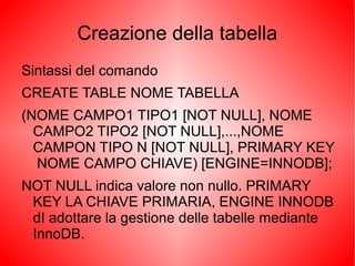 Creazione della tabella
Sintassi del comando
CREATE TABLE NOME TABELLA
(NOME CAMPO1 TIPO1 [NOT NULL], NOME
CAMPO2 TIPO2 [NOT NULL],...,NOME
CAMPON TIPO N [NOT NULL], PRIMARY KEY
NOME CAMPO CHIAVE) [ENGINE=INNODB];
NOT NULL indica valore non nullo. PRIMARY
KEY LA CHIAVE PRIMARIA, ENGINE INNODB
dI adottare la gestione delle tabelle mediante
InnoDB.
 