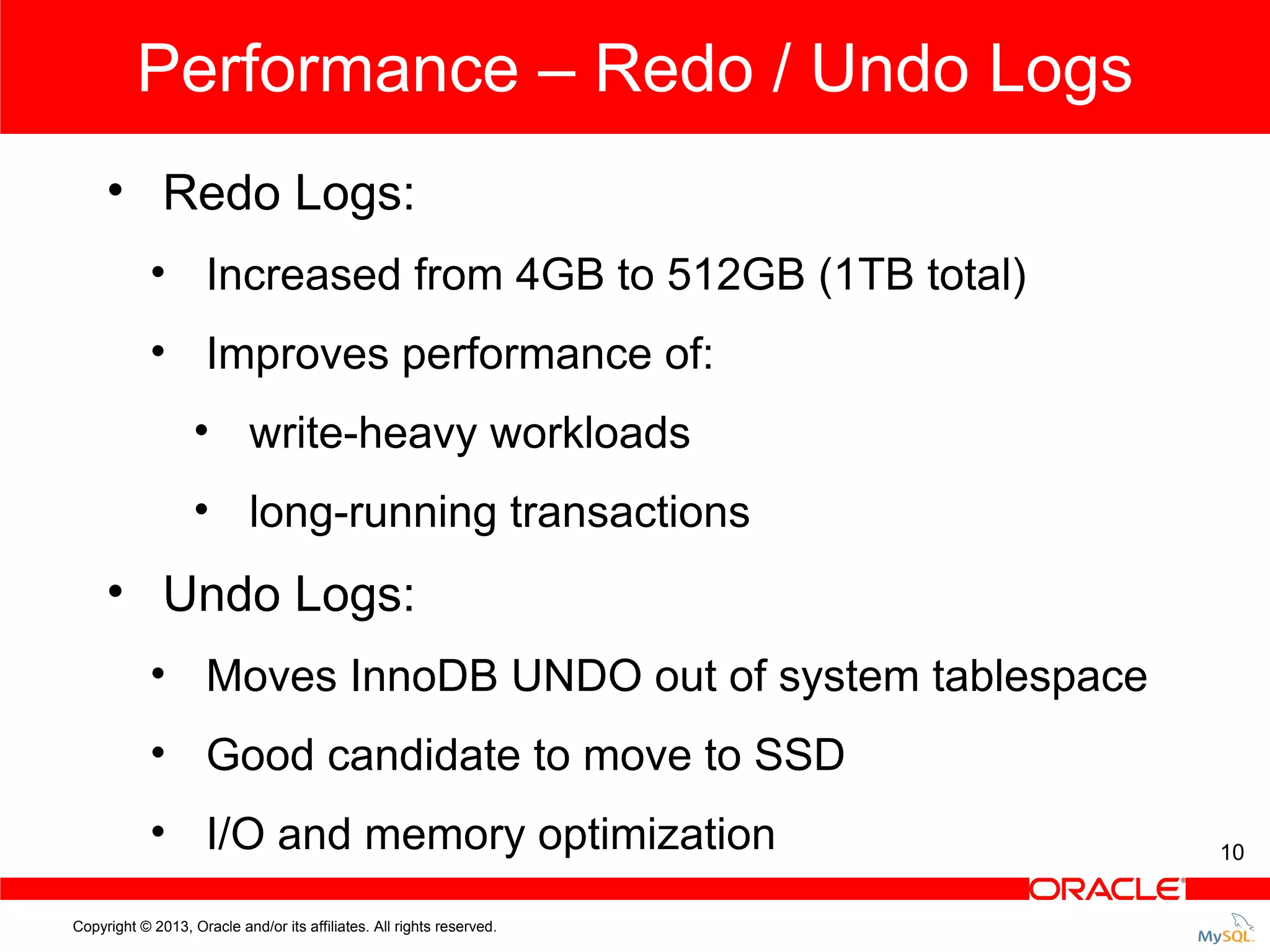 Performance – Redo / Undo Logs • Redo Logs: • Increased from 4GB to 512GB (1TB total) • Improves performance of: • write-heavy workloads • long-running transactions • Undo Logs: • Moves InnoDB UNDO out of system tablespace • Good candidate to move to SSD • I/O and memory optimization Copyright © 2013, Oracle and/or its affiliates. All rights reserved. 10 