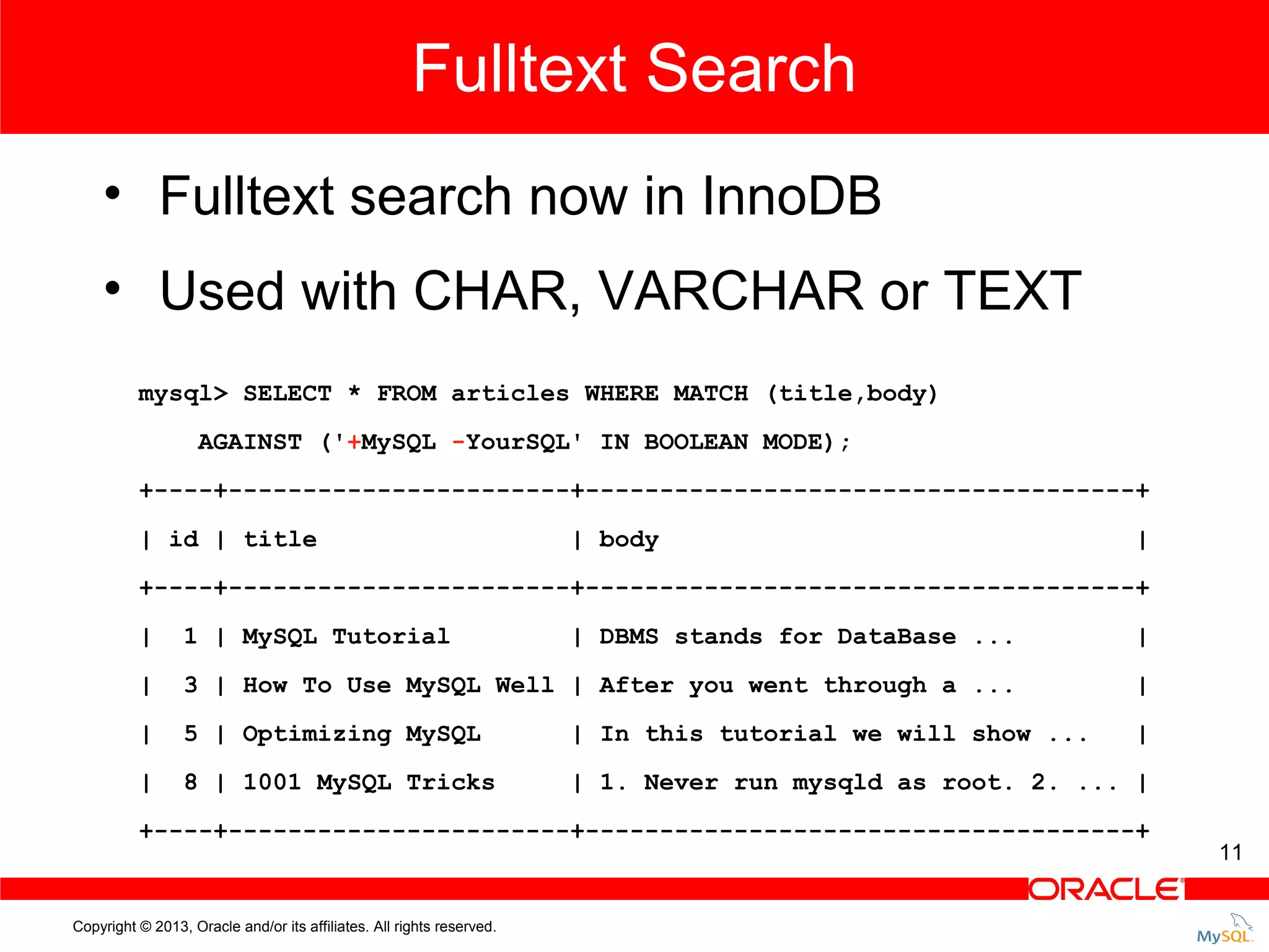 Fulltext Search • Fulltext search now in InnoDB • Used with CHAR, VARCHAR or TEXT mysql> SELECT * FROM articles WHERE MATCH (title,body) AGAINST ('+MySQL -YourSQL' IN BOOLEAN MODE); +----+-----------------------+-------------------------------------+ | id | title | body | +----+-----------------------+-------------------------------------+ | 1 | MySQL Tutorial | DBMS stands for DataBase ... | | 3 | How To Use MySQL Well | After you went through a ... | | 5 | Optimizing MySQL | In this tutorial we will show ... | | 8 | 1001 MySQL Tricks | 1. Never run mysqld as root. 2. ... | +----+-----------------------+-------------------------------------+ Copyright © 2013, Oracle and/or its affiliates. All rights reserved. 11 