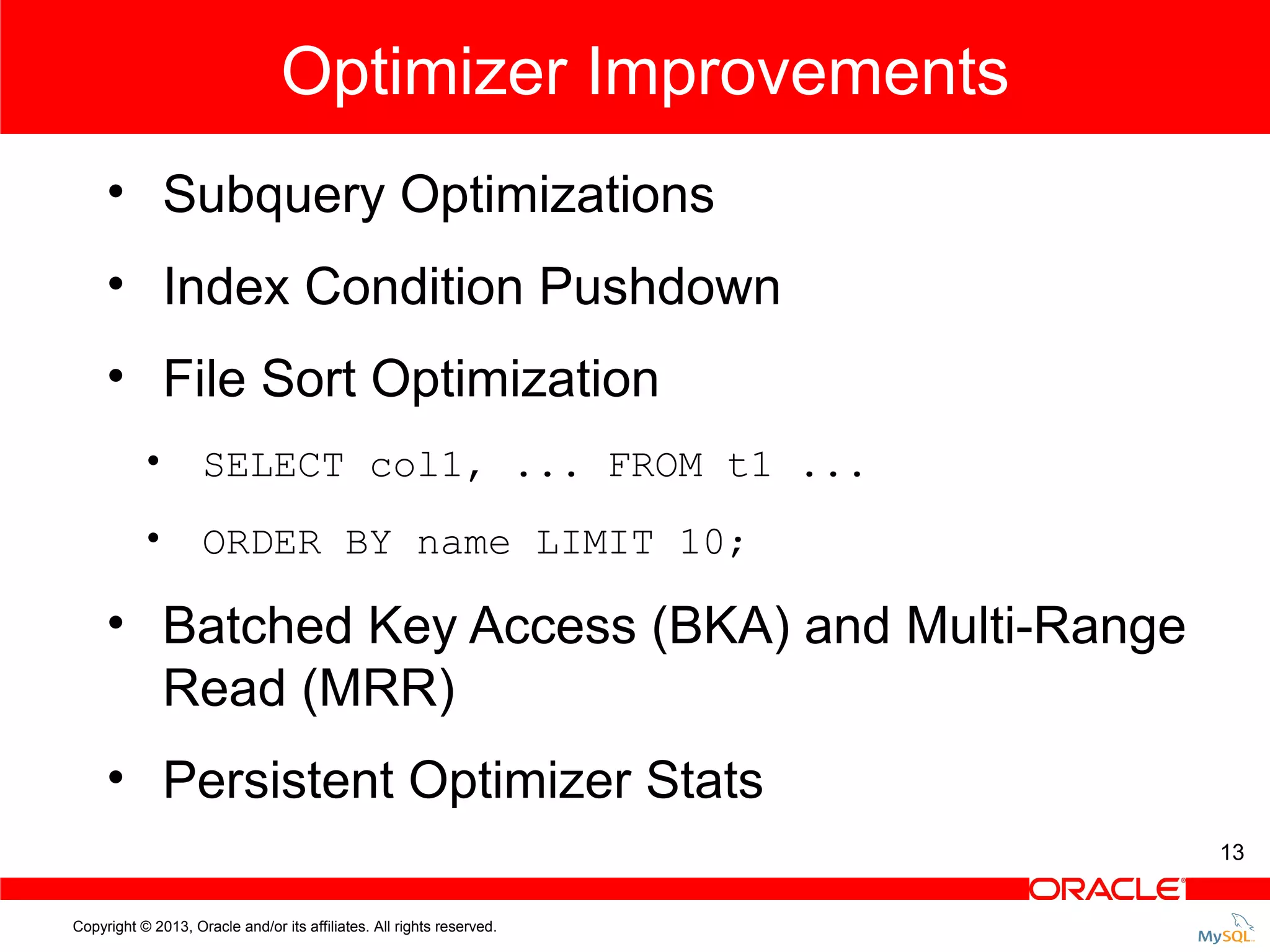 Optimizer Improvements • Subquery Optimizations • Index Condition Pushdown • File Sort Optimization • SELECT col1, ... FROM t1 ... • ORDER BY name LIMIT 10; • Batched Key Access (BKA) and Multi-Range Read (MRR) • Persistent Optimizer Stats 13 Copyright © 2013, Oracle and/or its affiliates. All rights reserved. 