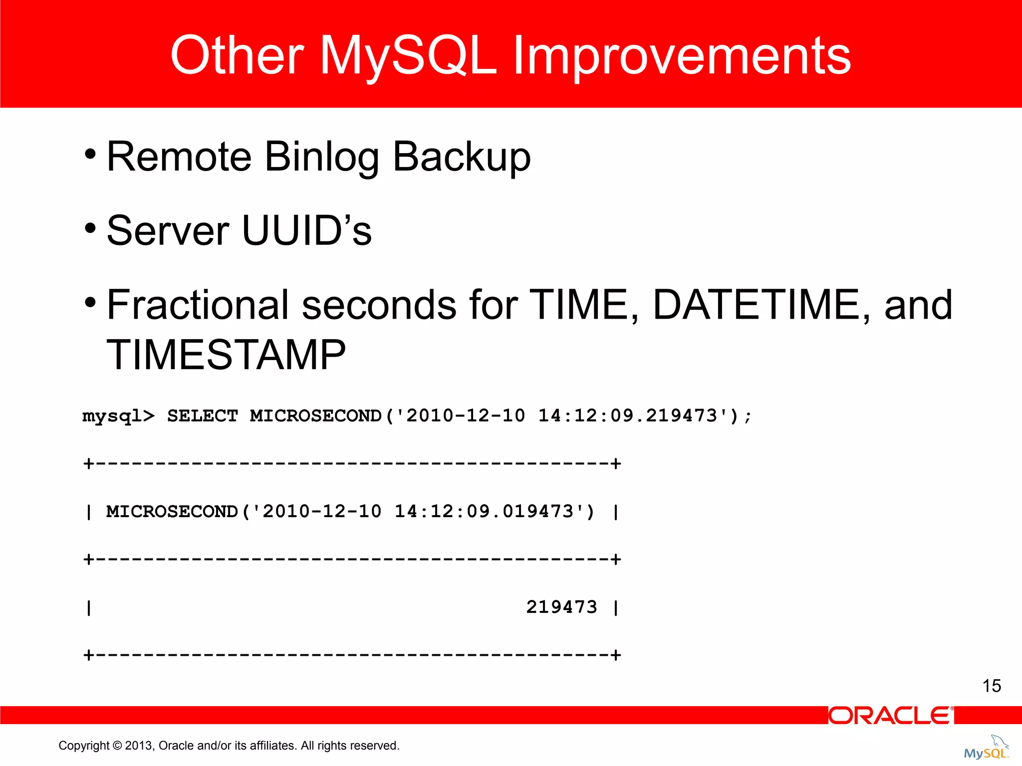 Other MySQL Improvements • Remote Binlog Backup • Server UUID’s • Fractional seconds for TIME, DATETIME, and TIMESTAMP mysql> SELECT MICROSECOND('2010-12-10 14:12:09.219473'); +-------------------------------------------+ | MICROSECOND('2010-12-10 14:12:09.019473') | +-------------------------------------------+ | 219473 | +-------------------------------------------+ 15 Copyright © 2013, Oracle and/or its affiliates. All rights reserved. 