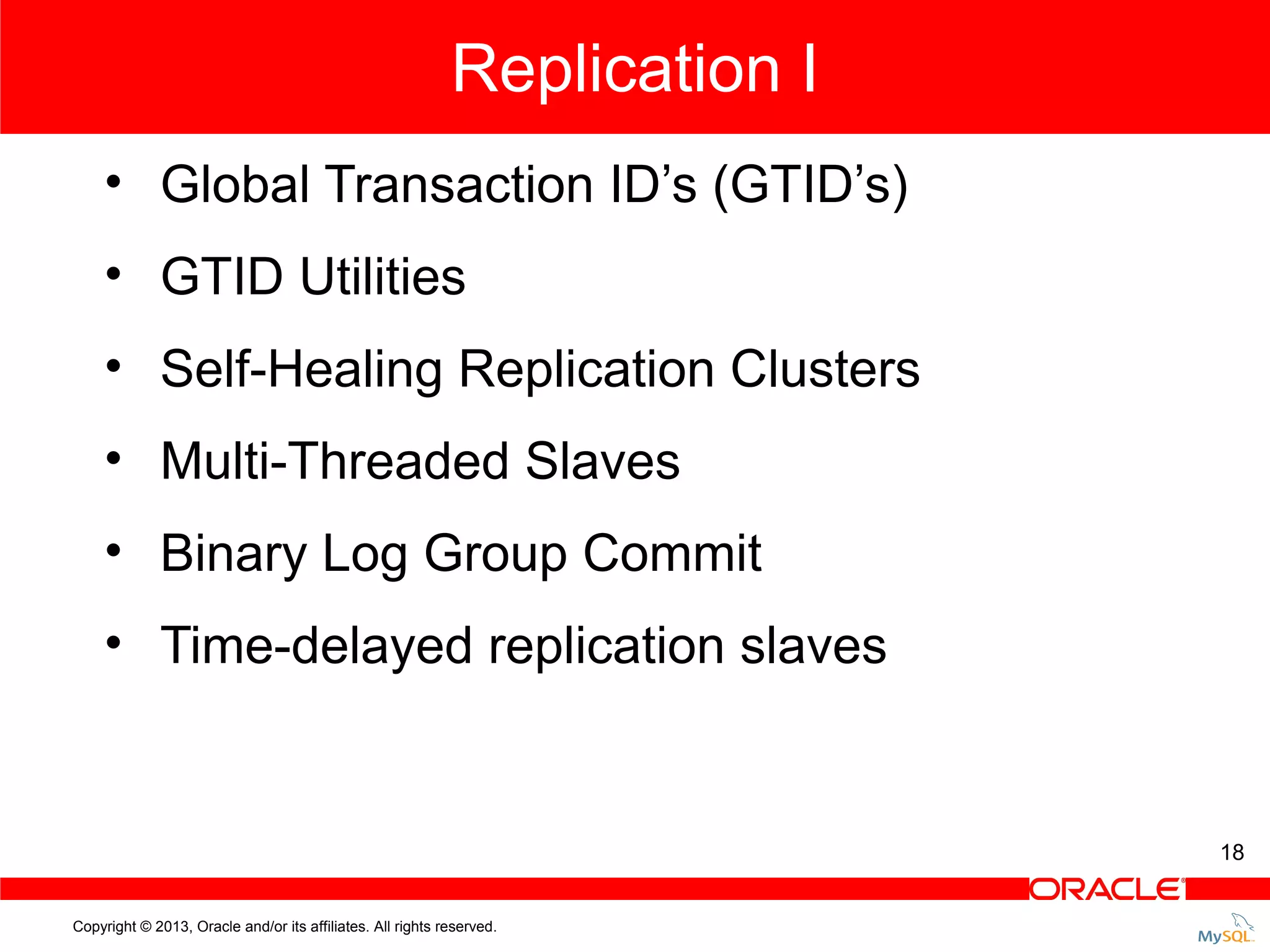 Replication I • Global Transaction ID’s (GTID’s) • GTID Utilities • Self-Healing Replication Clusters • Multi-Threaded Slaves • Binary Log Group Commit • Time-delayed replication slaves 18 Copyright © 2013, Oracle and/or its affiliates. All rights reserved. 