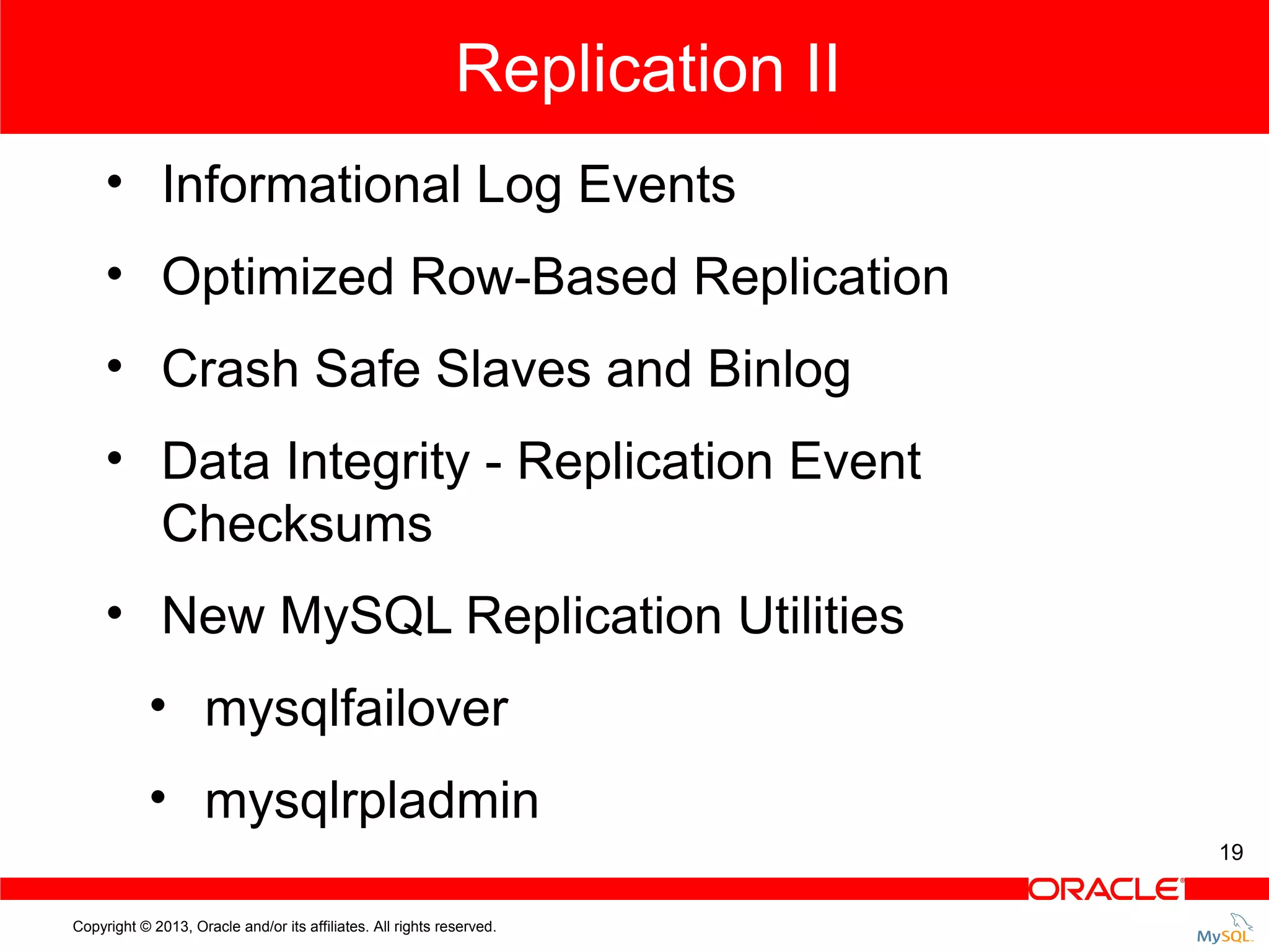 Replication II • Informational Log Events • Optimized Row-Based Replication • Crash Safe Slaves and Binlog • Data Integrity - Replication Event Checksums • New MySQL Replication Utilities • mysqlfailover • mysqlrpladmin 19 Copyright © 2013, Oracle and/or its affiliates. All rights reserved. 
