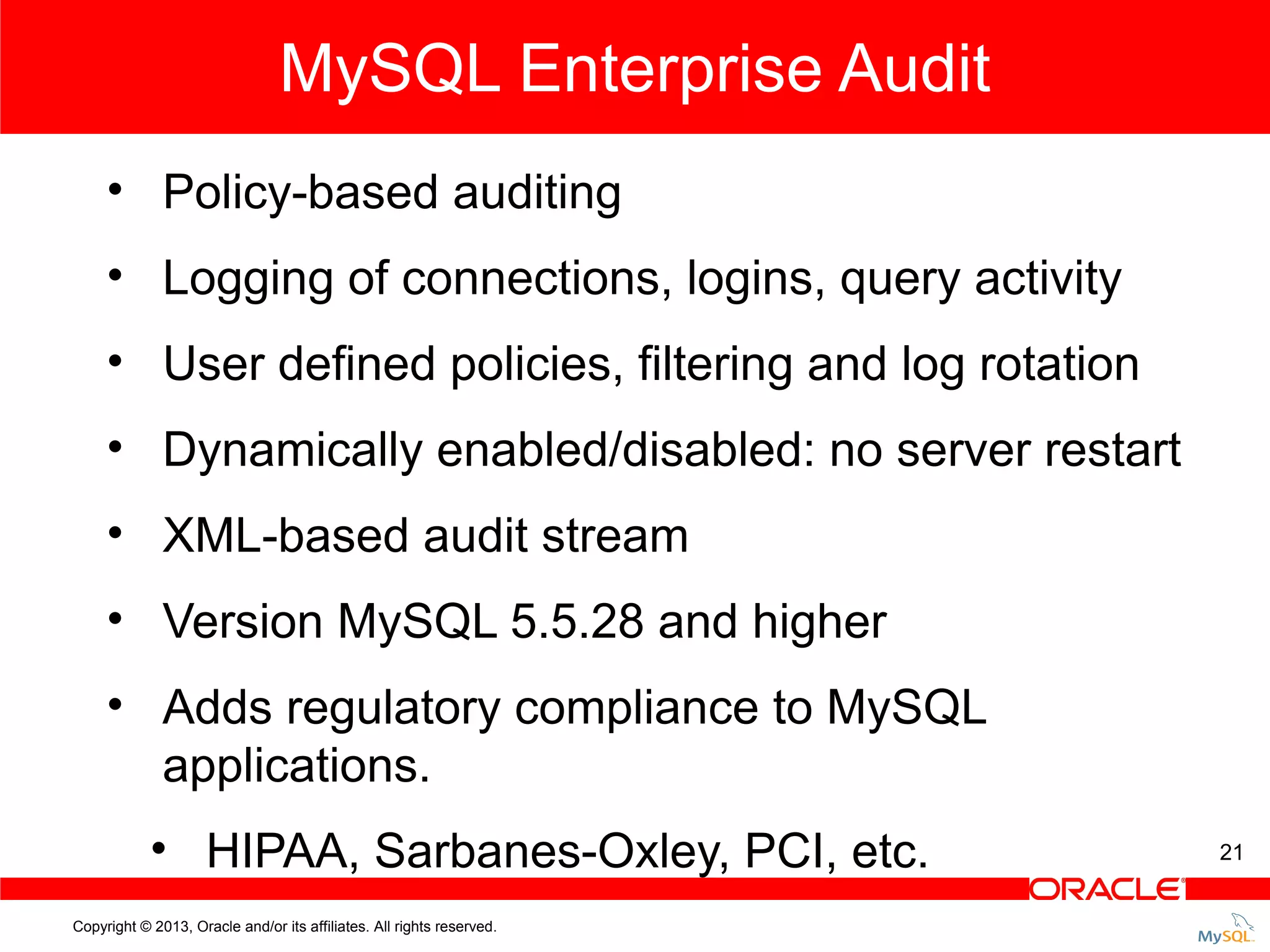 MySQL Enterprise Audit • Policy-based auditing • Logging of connections, logins, query activity • User defined policies, filtering and log rotation • Dynamically enabled/disabled: no server restart • XML-based audit stream • Version MySQL 5.5.28 and higher • Adds regulatory compliance to MySQL applications. • HIPAA, Sarbanes-Oxley, PCI, etc. Copyright © 2013, Oracle and/or its affiliates. All rights reserved. 21 