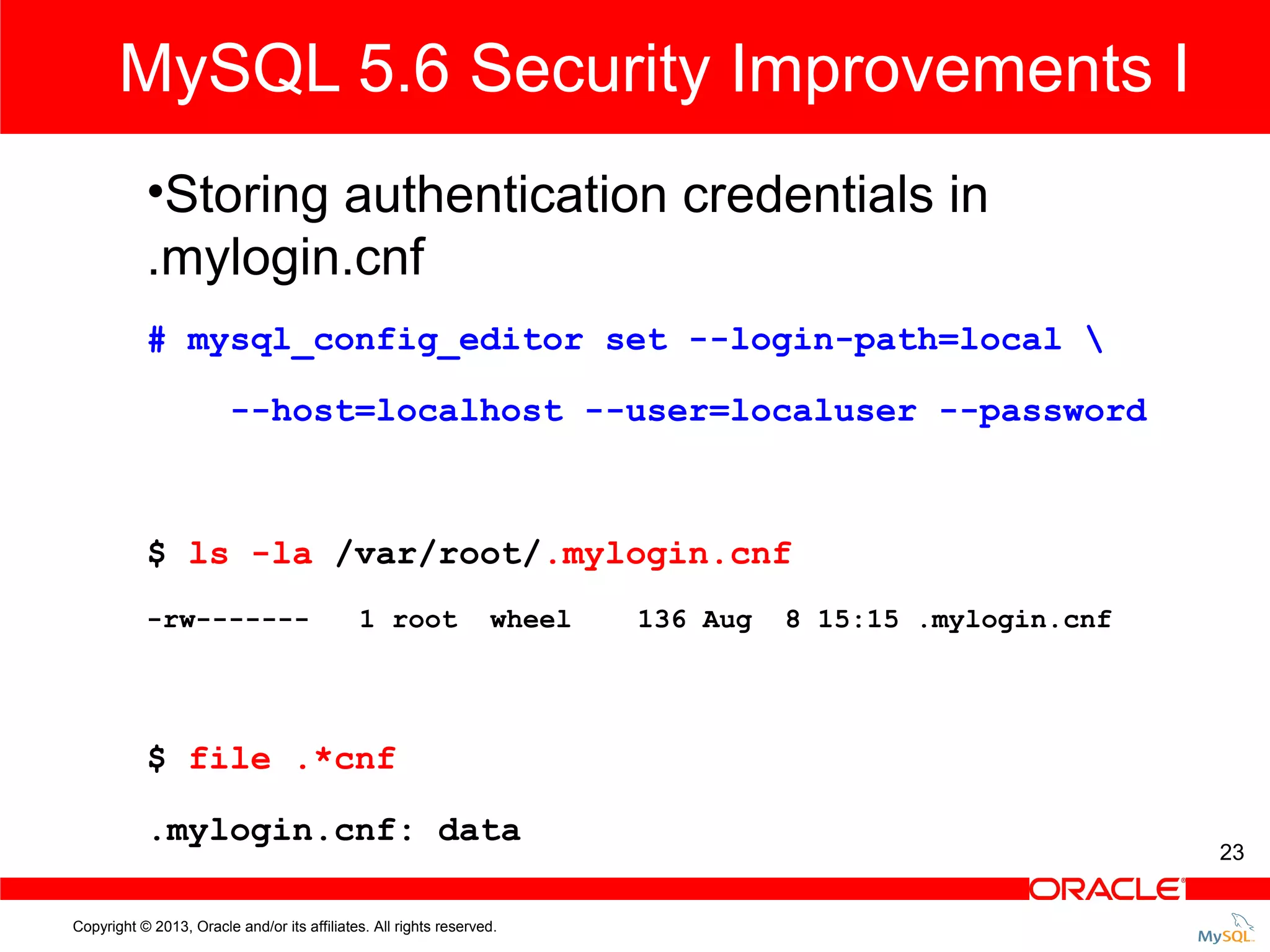 MySQL 5.6 Security Improvements I •Storing authentication credentials in .mylogin.cnf # mysql_config_editor set --login-path=local --host=localhost --user=localuser --password $ ls -la /var/root/.mylogin.cnf -rw------- 1 root wheel 136 Aug 8 15:15 .mylogin.cnf $ file .*cnf .mylogin.cnf: data Copyright © 2013, Oracle and/or its affiliates. All rights reserved. 23 