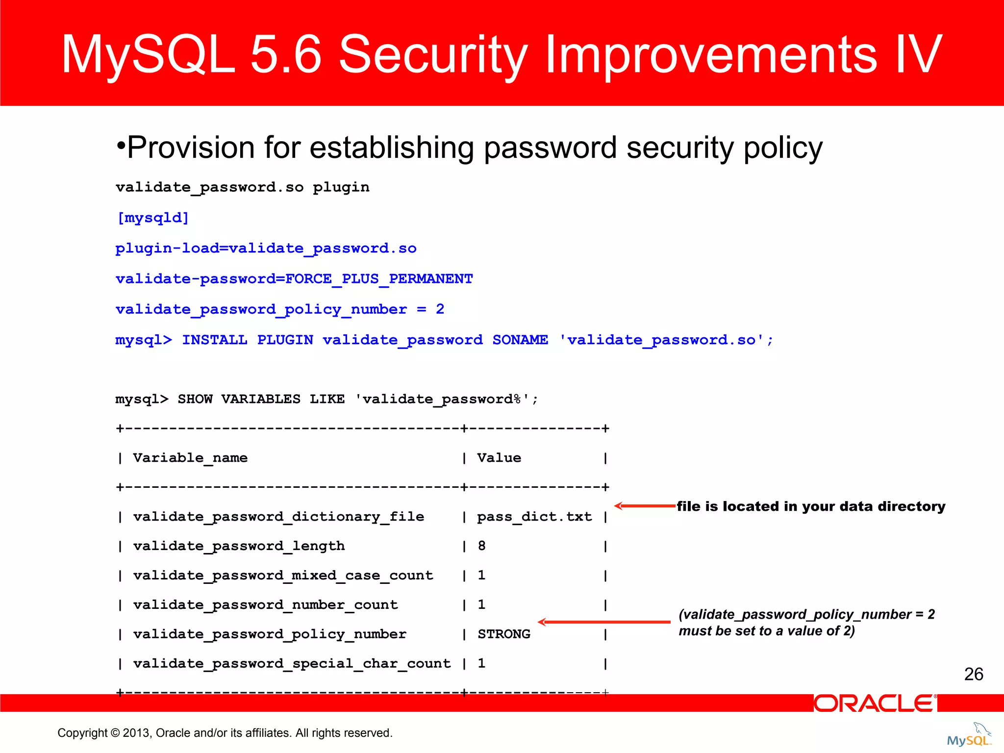MySQL 5.6 Security Improvements IV •Provision for establishing password security policy validate_password.so plugin [mysqld] plugin-load=validate_password.so validate-password=FORCE_PLUS_PERMANENT validate_password_policy_number = 2 mysql> INSTALL PLUGIN validate_password SONAME 'validate_password.so'; mysql> SHOW VARIABLES LIKE 'validate_password%'; +--------------------------------------+---------------+ | Variable_name | Value | +--------------------------------------+---------------+ | validate_password_dictionary_file | pass_dict.txt | | validate_password_length | 8 | | validate_password_mixed_case_count | 1 | | validate_password_number_count | 1 | | validate_password_policy_number | STRONG | file is located in your data directory | validate_password_special_char_count | 1 | +--------------------------------------+---------------+ Copyright © 2013, Oracle and/or its affiliates. All rights reserved. (validate_password_policy_number = 2 must be set to a value of 2) 26 
