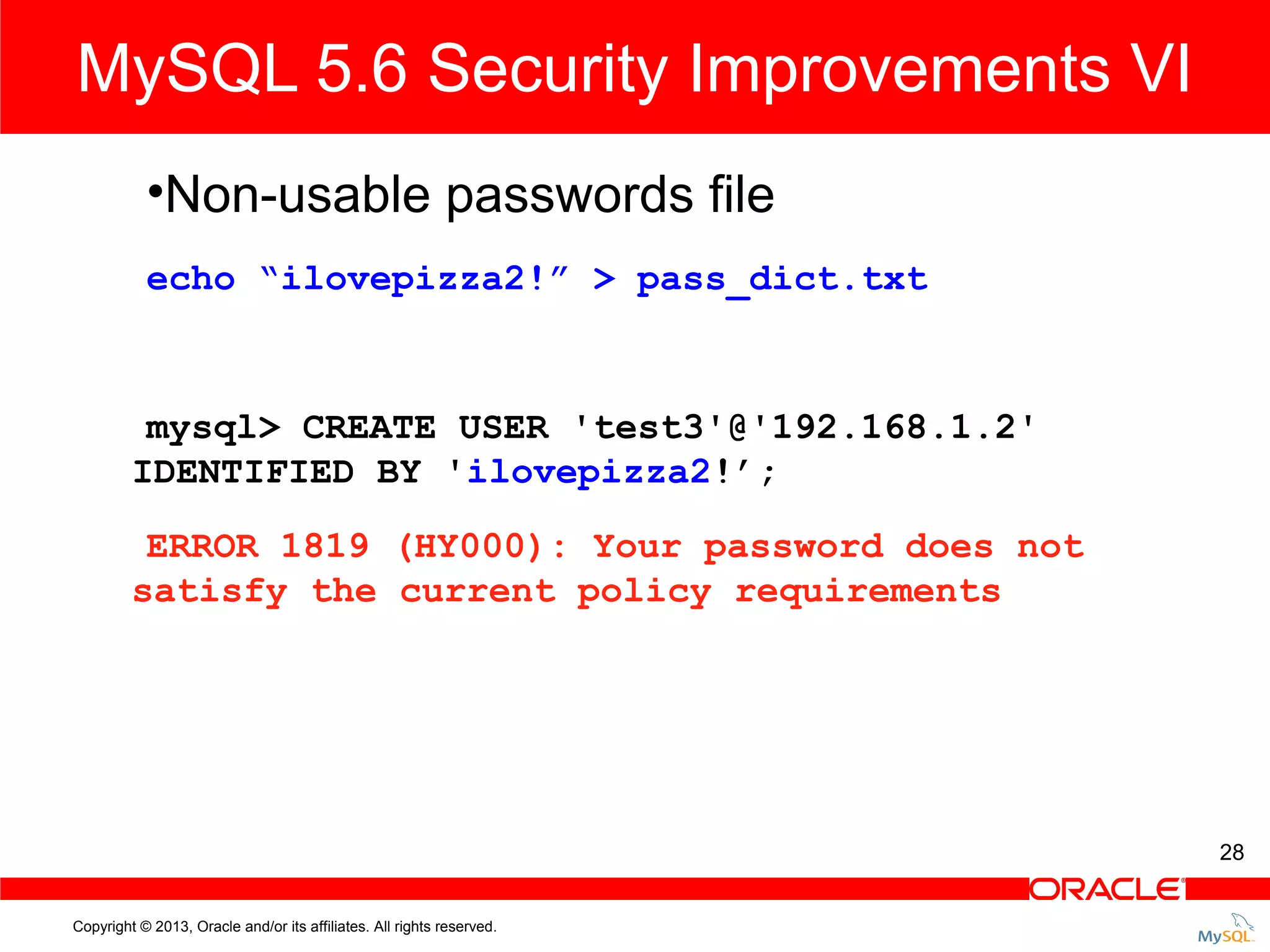 MySQL 5.6 Security Improvements VI •Non-usable passwords file echo “ilovepizza2!” > pass_dict.txt mysql> CREATE USER 'test3'@'192.168.1.2' IDENTIFIED BY 'ilovepizza2!’; ERROR 1819 (HY000): Your password does not satisfy the current policy requirements 28 Copyright © 2013, Oracle and/or its affiliates. All rights reserved. 