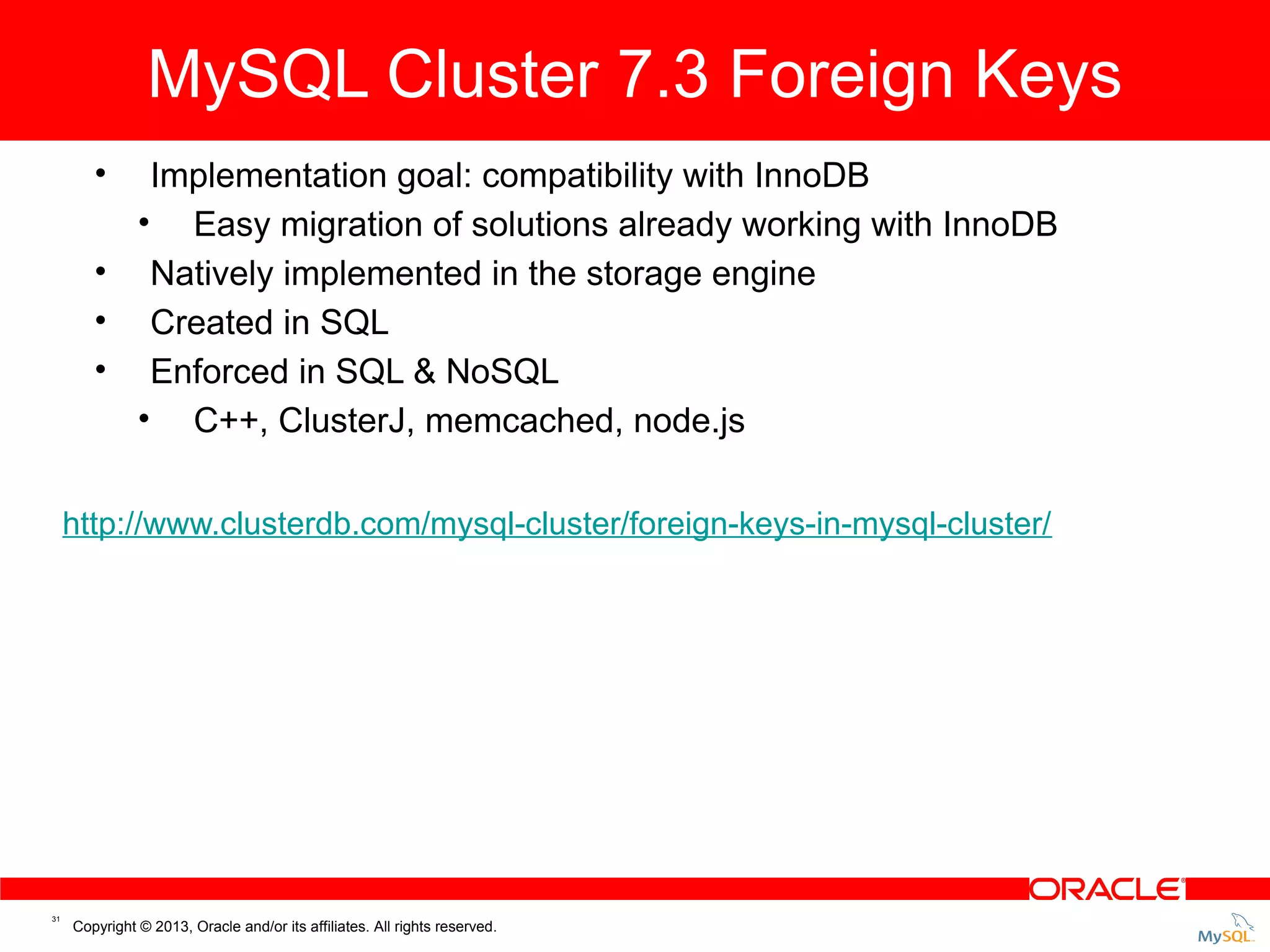 MySQL Cluster 7.3 Foreign Keys Cluster 7.3: Foreign Keys MySQL • Implementation goal: compatibility with InnoDB • Easy migration of solutions already working with InnoDB • Natively implemented in the storage engine • Created in SQL • Enforced in SQL & NoSQL • C++, ClusterJ, memcached, node.js http://www.clusterdb.com/mysql-cluster/foreign-keys-in-mysql-cluster/ 31 Copyright © 2013, Oracle and/or its affiliates. All rights reserved. 