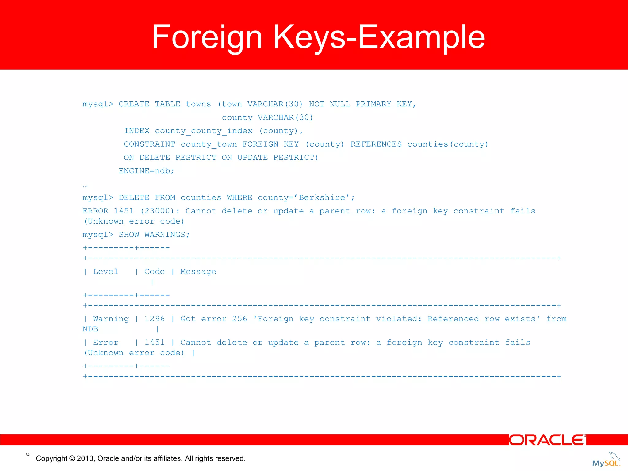 Foreign Keys-Example Foreign Keys - Example mysql> CREATE TABLE towns (town VARCHAR(30) NOT NULL PRIMARY KEY, county VARCHAR(30) INDEX county_county_index (county), CONSTRAINT county_town FOREIGN KEY (county) REFERENCES counties(county) ON DELETE RESTRICT ON UPDATE RESTRICT) ENGINE=ndb; … mysql> DELETE FROM counties WHERE county=’Berkshire'; ERROR 1451 (23000): Cannot delete or update a parent row: a foreign key constraint fails (Unknown error code) mysql> SHOW WARNINGS; +---------+-----+-------------------------------------------------------------------------------------------+ | Level | Code | Message | +---------+-----+-------------------------------------------------------------------------------------------+ | Warning | 1296 | Got error 256 'Foreign key constraint violated: Referenced row exists' from NDB | | Error | 1451 | Cannot delete or update a parent row: a foreign key constraint fails (Unknown error code) | +---------+-----+-------------------------------------------------------------------------------------------+ 32 Copyright © 2013, Oracle and/or its affiliates. All rights reserved. 