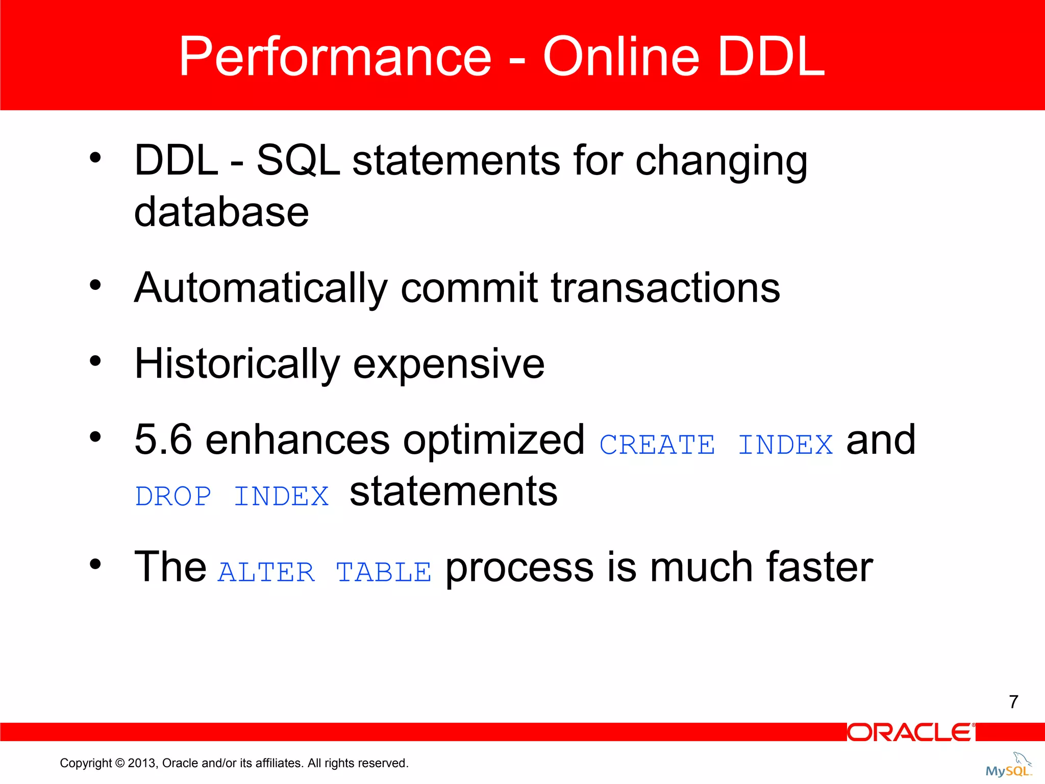 Performance - Online DDL • DDL - SQL statements for changing database • Automatically commit transactions • Historically expensive • 5.6 enhances optimized CREATE DROP INDEX statements • The ALTER TABLE INDEX and process is much faster 7 Copyright © 2013, Oracle and/or its affiliates. All rights reserved. 