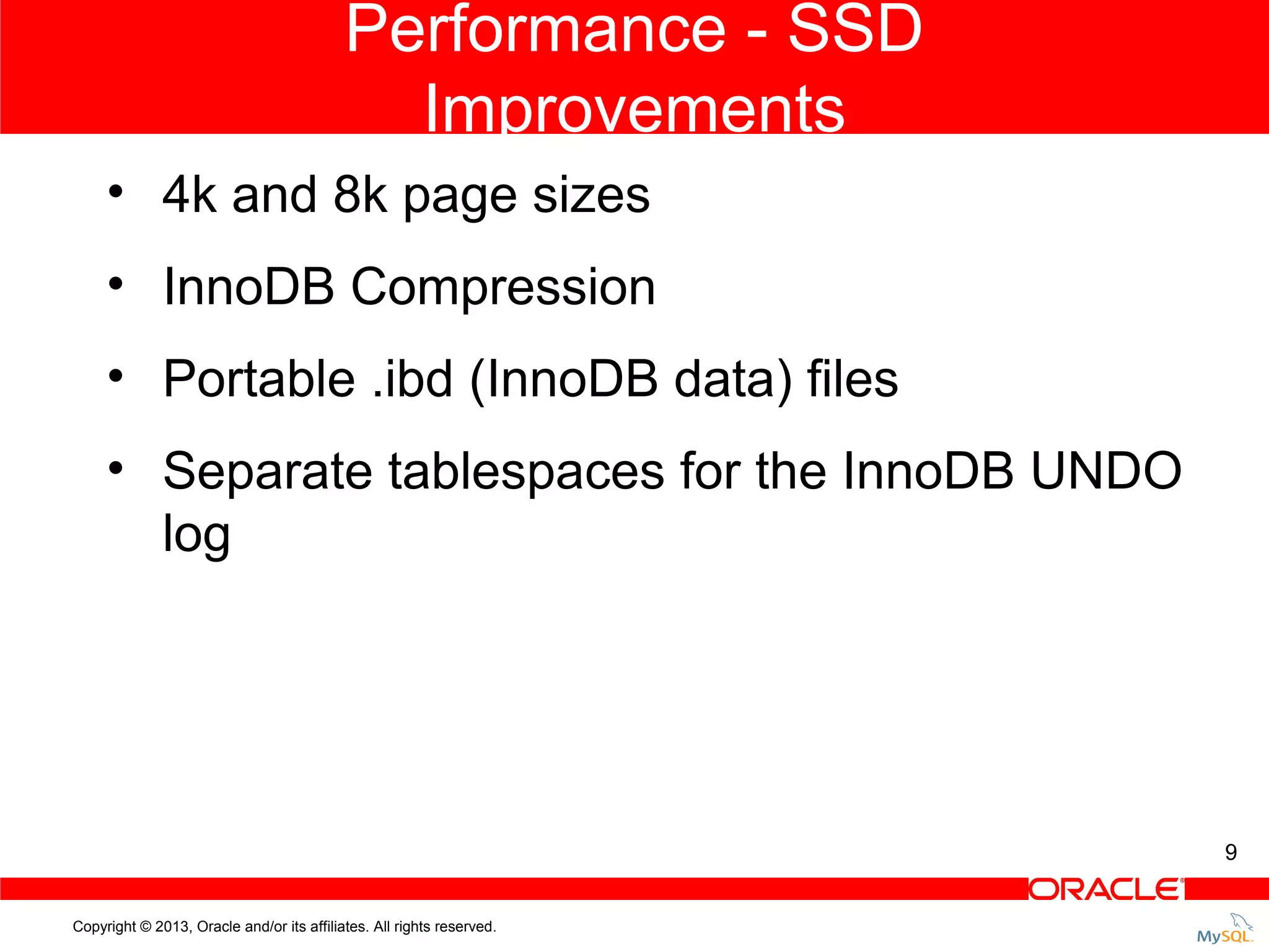 Performance - SSD Improvements • 4k and 8k page sizes • InnoDB Compression • Portable .ibd (InnoDB data) files • Separate tablespaces for the InnoDB UNDO log 9 Copyright © 2013, Oracle and/or its affiliates. All rights reserved. 