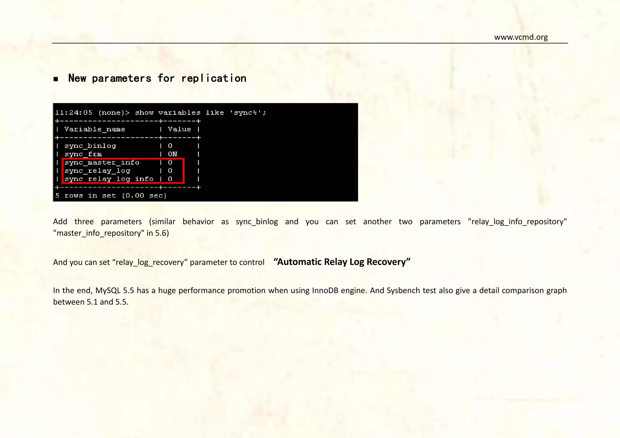 www.vcmd.org



New parameters for replication

Add three parameters (similar behavior as sync_binlog and you can set another two parameters "relay_log_info_repository"
"master_info_repository" in 5.6)
And you can set “relay_log_recovery” parameter to control

“Automatic Relay Log Recovery”

In the end, MySQL 5.5 has a huge performance promotion when using InnoDB engine. And Sysbench test also give a detail comparison graph
between 5.1 and 5.5.

 