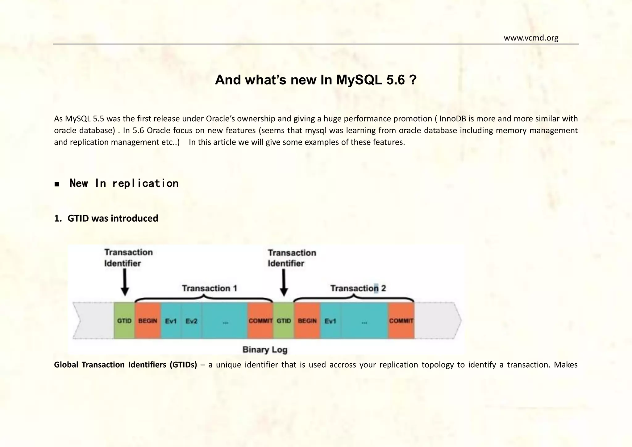www.vcmd.org

And what’s new In MySQL 5.6 ?
As MySQL 5.5 was the first release under Oracle’s ownership and giving a huge performance promotion ( InnoDB is more and more similar with
oracle database) . In 5.6 Oracle focus on new features (seems that mysql was learning from oracle database including memory management
and replication management etc..) In this article we will give some examples of these features.



New In replication

1. GTID was introduced

Global Transaction Identifiers (GTIDs) – a unique identifier that is used accross your replication topology to identify a transaction. Makes

 